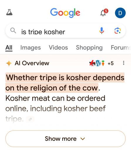 Screenshot verifies what he said!

“Google

Q is tripe kosher

Whether tripe is kosher depends on the religion of the cow.
Kosher meat can be ordered online, including kosher beef tripe.
Show more v…”