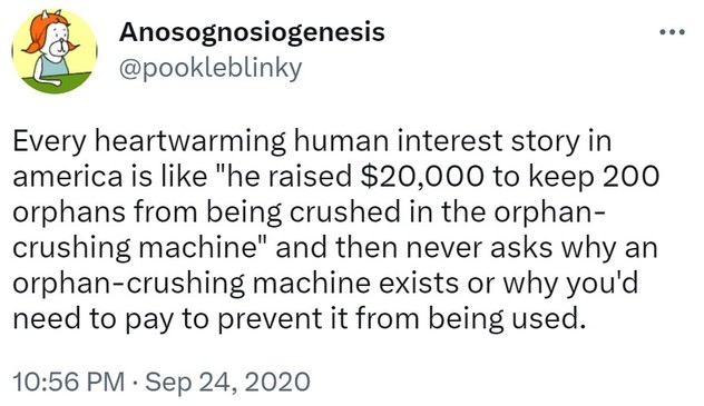Tweet from @pookleblinky:

Every heartwarming human interest story in america is like "he raised $20,000 to keep 200 orphans from being crushed in the orphan-crushing machine" and then never asks why an orphan-crushing machine exists or why you'd need to pay to prevent it from being used.