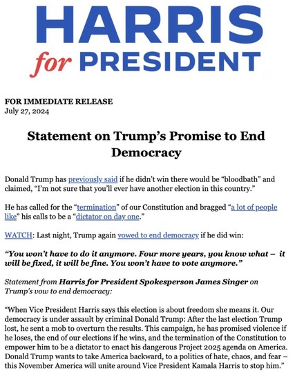 Harris for President statement on Trump’s promise to end democracy. 
"When Vice President Harris says this election is about freedom she means it," the campaign said. "Our democracy is under assault by criminal Donald Trump: After the last election Trump lost, he sent a mob to overturn the results."

"This campaign, he has promised violence if he loses, the end of our elections if he wins, and the termination of the Constitution to empower him to be a dictator to enact his dangerous Project 2025 agenda on America. Donald Trump wants to take America backward, to a politics of hate, chaos, and fear - this November America will unite around Vice President Kamala Harris to stop him."