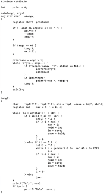 #include <stdio.h>

int	print = 0;

main(argc, argv)
register char	**argv;
{
	register short	printname;

	if (--argc && argv[1][0] == '-') {
		print++;
		--argc;
		argv++;
	}

	if (argc == 0) {
		Long();
		exit(0);
	}

	printname = argc > 1;
	while (argv++, argc--) {
		if (freopen(*argv, "r", stdin) == NULL) {
			perror(*argv);
			continue;
		}
		if (printname)
			printf("%s: ", *argv);
		Long();
	}
	exit(0);
}

Long()
{
	char	tmp1[512], tmp2[512], *in = tmp1, *save = tmp2, *hold;
	register int…