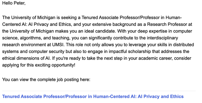 Hello Peter,

The University of Michigan is seeking a Tenured Associate Professor/Professor in Human-Centered Al: Al Privacy and Ethics, and your extensive background as a Research Professor at the University of Michigan makes you an ideal candidate. With your deep expertise in computer science, algorithms, and teaching, you can significantly contribute to the interdisciplinary research environment at UMSI. This role not only allows you to leverage your skills in distributed systems and compute…