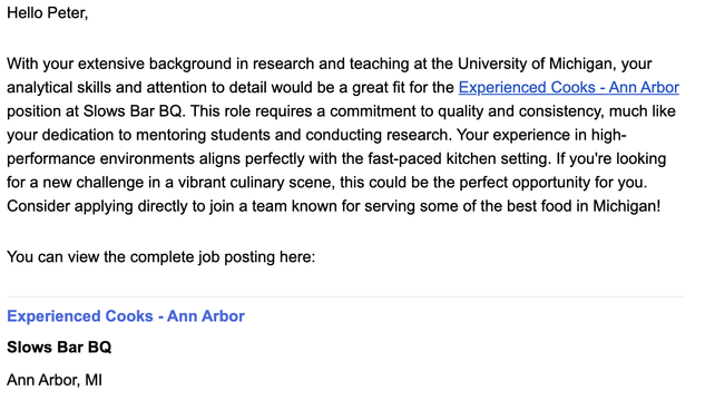 Hello Peter,

With your extensive background in research and teaching at the University of Michigan, your analytical skills and attention to detail would be a great fit for the Experienced Cooks - Ann Arbor position at Slows Bar BQ. This role requires a commitment to quality and consistency, much like your dedication to mentoring students and conducting research. Your experience in high-performance environments aligns perfectly with the fast-paced kitchen setting. If you're looking for a new ch…