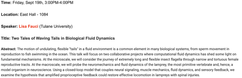 Friday, Sept 19th, 3:00PM-4:00PM
East Hall - 4448 (corrected)
Lisa Fauci (Tulane University)
Two Tales of Waving Tails in Biological Fluid Dynamics

The motion of undulating, flexible "tails" in a fluid environment is a common element in many biological systems, from sperm movement in
reproduction to fish swimming in the ocean. This talk will focus on two collaborative projects where computational fluid dynamics has shed some light on fundamental mechanisms. At the microscale, we will consider …