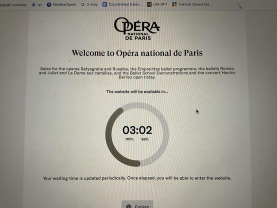 EADME someday
WX
WeatherSpark G 2-step
Coordinated Calen...
UM-GPT
Internet Speed Tes...
OPÉRA
NATIONAL
DE PARIS
Welcome to Opéra national de Paris
Sales for the operas Satyagraha and Rusalka, the Empreintes ballet programme, the ballets Romeo
and Juliet and La Dame aux camélias, and the Ballet School Demonstrations and the concert Hector
Berlioz open today.
The website will be available in...
03:02
min.
sec.
Your waiting time is updated periodically. Once elapsed, you will be able to enter the…