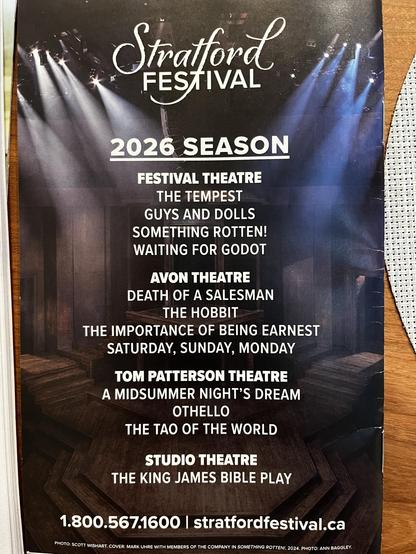 Stratford
FESTIVAL

2026 SEASON

FESTIVAL THEATRE
THE TEMPEST
GUYS AND DOLLS
SOMETHING ROTTEN!
WAITING FOR GODOT

AVON THEATRE
DEATH OF A SALESMAN
THE HOBBIT
THE IMPORTANCE OF BEING EARNEST
SATURDAY, SUNDAY, MONDAY

TOM PATTERSON THEATRE
A MIDSUMMER NIGHT'S DREAM
OTHELLO
THE TAO OF THE WORLD

STUDIO THEATRE
THE KING JAMES BIBLE PLAY

1.800.567.1600 | stratfordfestival.ca

PHOTO: SCOTT WISHART. COVER: MARK UHRE WITH MEMBERS OF THE COMPANY IN SOMETHING ROTTEN!, 2024, PHOTO: ANN BAGGLEY.