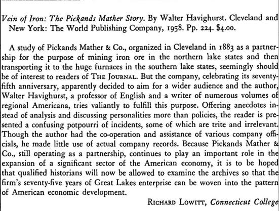J Economic History 19:2 June 1959 p. 295 

Vein of Iron: The Pickands Mather Story. By Walter Havighurst. Cleveland and New York: The World Publishing Company, 1958. Pp. 224. $4.00.

A study of Pickands Mather & Co., organized in Cleveland in 1883 as a partnership for the purpose of mining iron ore in the northern lake states and then transporting it to the huge furnaces in the southern lake states, seemingly should be of interest to readers of The Journal. But the company, celebrating its seve…