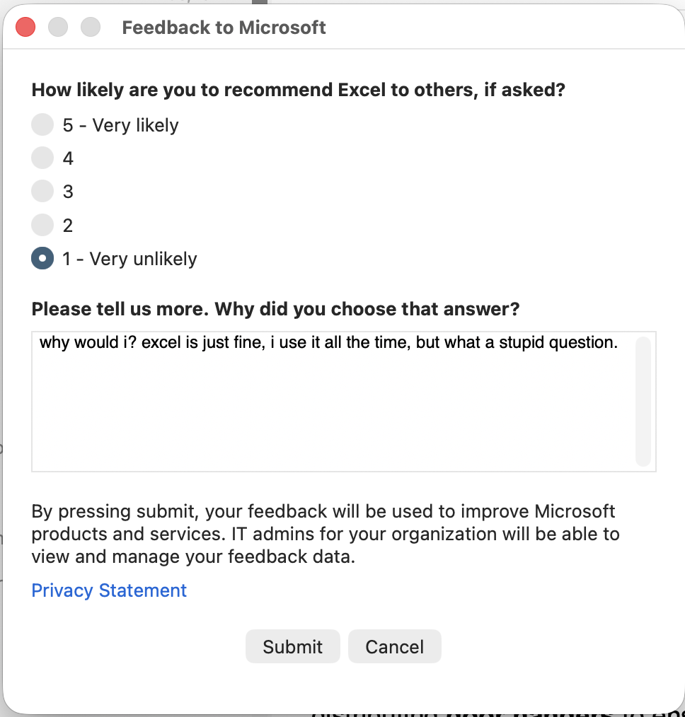 It's a screenshot of a survey that popped up when I opened Excel.

Feedback to Microsoft

How likely are you to recommend Excel to others, if asked?
5 - Very likely
4
3
2
• 1 - Very unlikely (selected)

Please tell us more. Why did you choose that answer?

why would i? excel is just fine, i use it all the time, but what a stupid question.

By pressing submit, your feedback will be used to improve Microsoft
products and services. IT admins for your organization will be able to
view and manage your feedback data.

Privacy Statement

Submit          Cancel