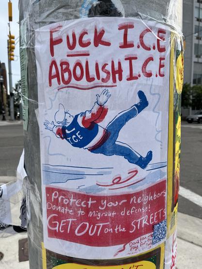 Another activist poster on the same pole, in a red/white/blue two-color print style:

- Bold hand-lettered headline at top: "FUCK I.C.E — ABOLISH I.C.E," underlined.

- Below it, a cartoon of a stocky figure in an "I.C.E" jacket and cap, drawn mid-flight/falling backward with arms and legs flailing — a comic "getting kicked out" pose.

- The bottom red band has white hand-lettered text: "Protect your neighbors — Donate to migrant defense! GET OUT on the STREETS."
- A QR code sits in the bottom …