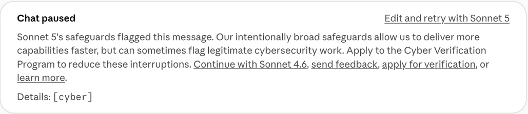Claude screenshot: 

Chat paused

Sonnet 5's safeguards flagged this message. Our intentionally broad safeguards allow us to deliver more capabilities faster, but can sometimes flag legitimate cybersecurity work. Apply to the Cyber Verification Program to reduce these interruptions. Continue with Sonnet 4.6, send feedback, apply for verification, or learn more.

Details: [cyber]