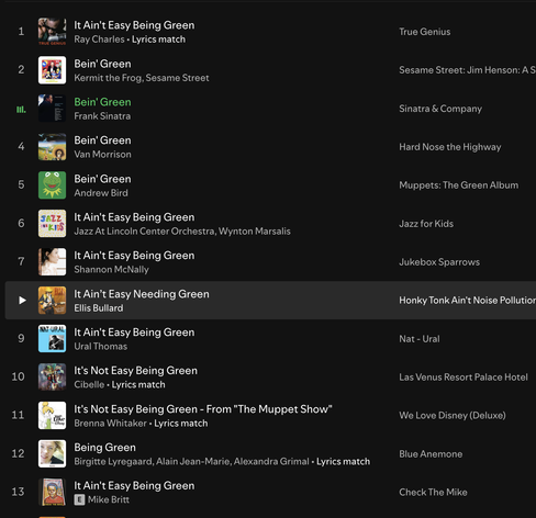 Spotify screenshot
It Ain't Easy Being Green
Ray Charles • Lyrics match
Bein' Green
Kermit the Frog, Sesame Street
Bein' Green
Frank Sinatra
Bein' Green
Van Morrison
Bein' Green
Andrew Bird
It Ain't Easy Being Green
Jazz At Lincoln Center Orchestra, Wynton Marsalis
It Ain't Easy Being Green
Shannon McNally
It Ain't Easy Needing Green
Ellis Bullard
It Ain't Easy Being Green
Ural Thomas
It's Not Easy Being Green
Cibelle • Lyrics match
It's Not Easy Being Green - From "The Muppet Show"
…